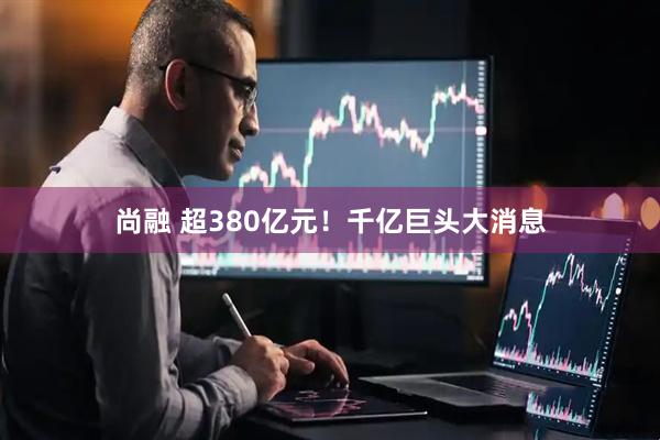 尚融 超380亿元！千亿巨头大消息