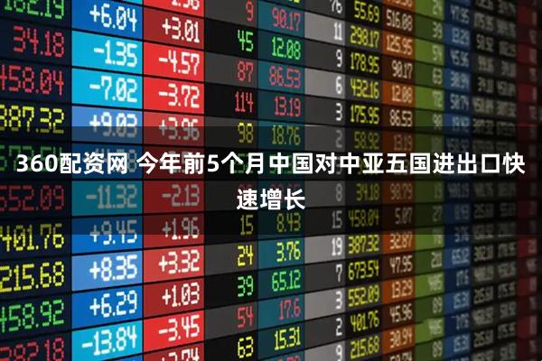 360配资网 今年前5个月中国对中亚五国进出口快速增长