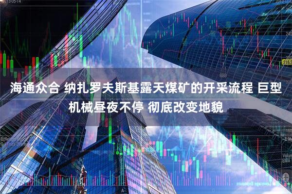 海通众合 纳扎罗夫斯基露天煤矿的开采流程 巨型机械昼夜不停 彻底改变地貌