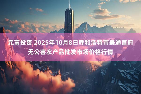 元富投资 2025年10月8日呼和浩特市美通首府无公害农产品批发市场价格行情