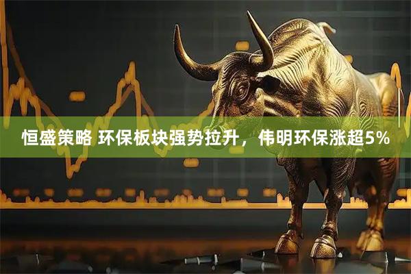 恒盛策略 环保板块强势拉升，伟明环保涨超5%