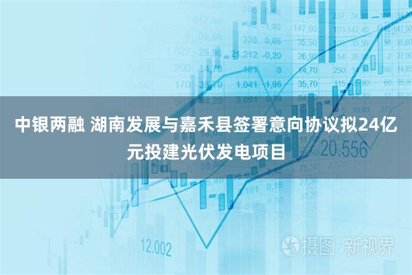 中银两融 湖南发展与嘉禾县签署意向协议拟24亿元投建光伏发电项目