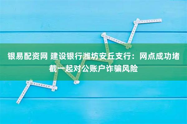 银易配资网 建设银行潍坊安丘支行:网点成功堵截一起对公账户诈骗风险