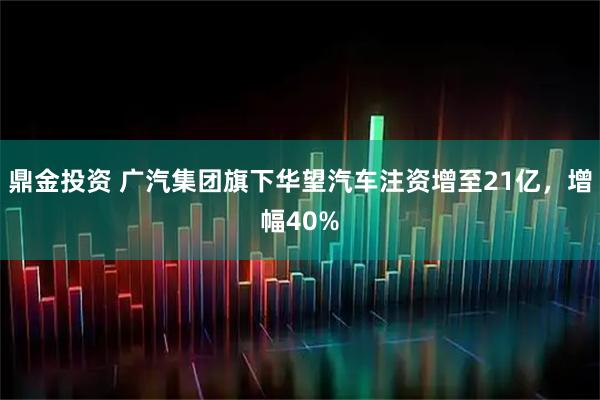 鼎金投资 广汽集团旗下华望汽车注资增至21亿，增幅40%