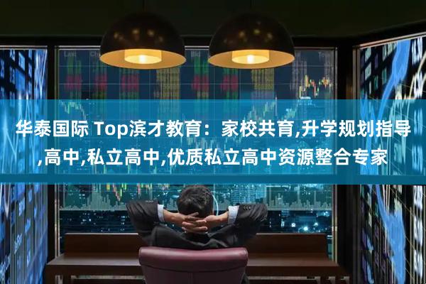 华泰国际 Top滨才教育:家校共育,升学规划指导,高中,私立高中,优质私立高中资源整合专家