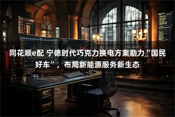 同花顺e配 宁德时代巧克力换电方案助力“国民好车”,布局新能源服务新生态