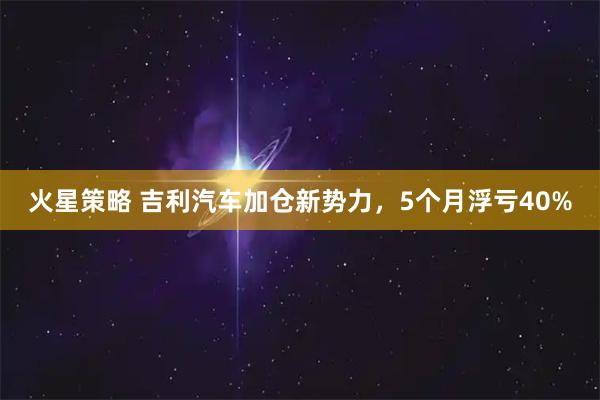 火星策略 吉利汽车加仓新势力,5个月浮亏40%