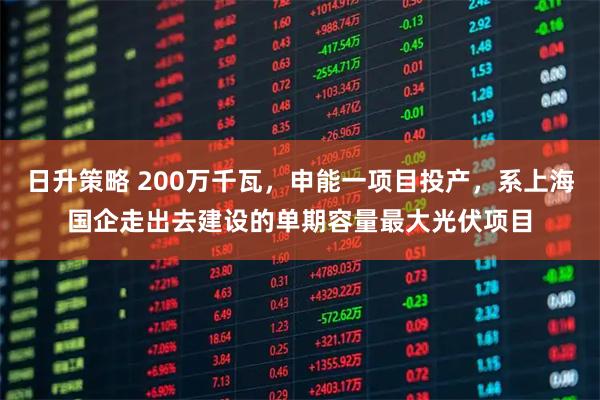 日升策略 200万千瓦,申能一项目投产,系上海国企走出去建设的单期容量最大光伏项目