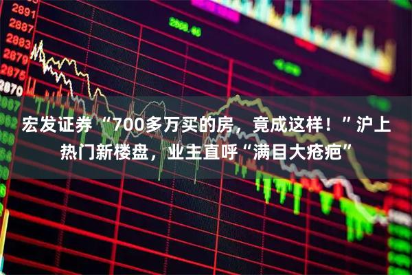 宏发证券 “700多万买的房,竟成这样!”沪上热门新楼盘,业主直呼“满目大疮疤”