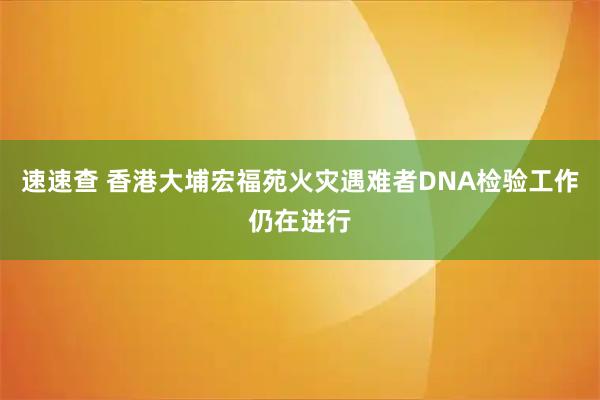 速速查 香港大埔宏福苑火灾遇难者DNA检验工作仍在进行
