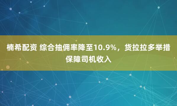 楠希配资 综合抽佣率降至10.9%，货拉拉多举措保障司机收入