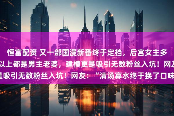 恒富配资 又一部国漫新番终于定档，后宫女主多达七十多位，三分之一以上都是男主老婆，建模更是吸引无数粉丝入坑！网友：“清汤寡水终于换了口味”