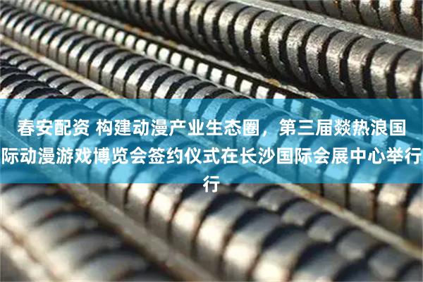 春安配资 构建动漫产业生态圈，第三届燚热浪国际动漫游戏博览会签约仪式在长沙国际会展中心举行