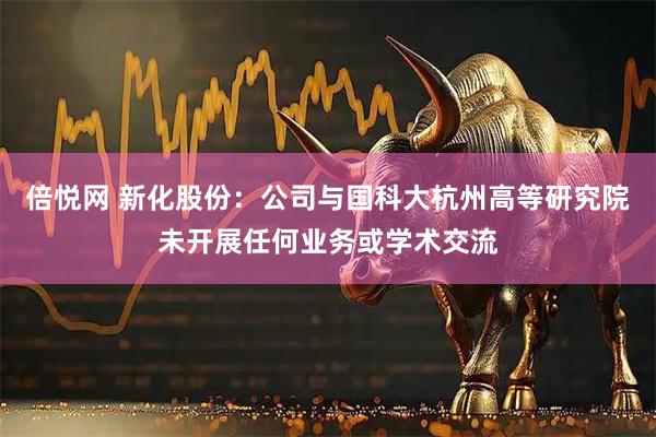 倍悦网 新化股份：公司与国科大杭州高等研究院未开展任何业务或学术交流
