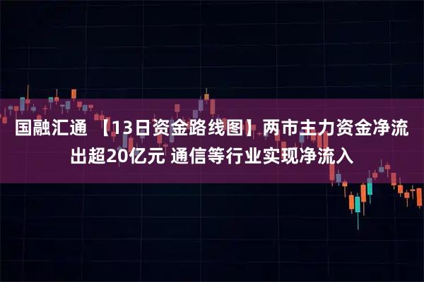 国融汇通 【13日资金路线图】两市主力资金净流出超20亿元 通信等行业实现净流入