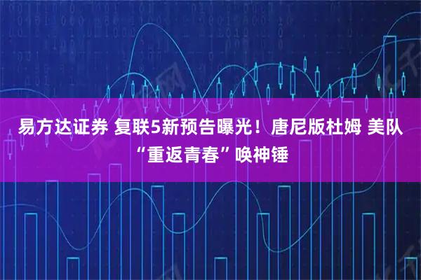 易方达证券 复联5新预告曝光！唐尼版杜姆 美队“重返青春”唤神锤