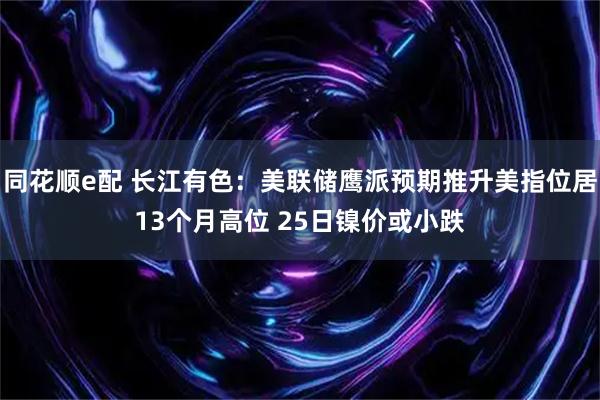 同花顺e配 长江有色：美联储鹰派预期推升美指位居13个月高位 25日镍价或小跌