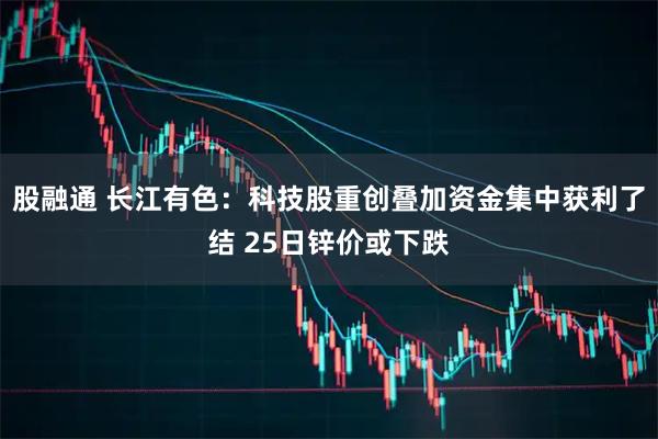 股融通 长江有色：科技股重创叠加资金集中获利了结 25日锌价或下跌