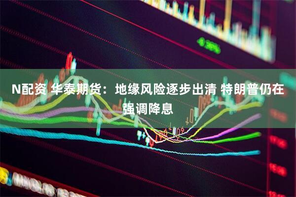 N配资 华泰期货：地缘风险逐步出清 特朗普仍在强调降息