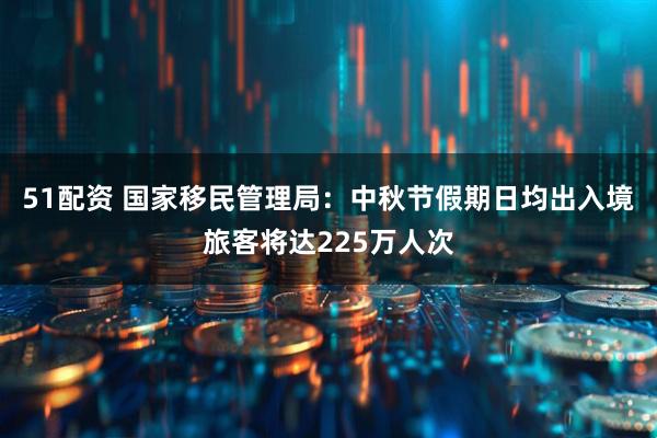 51配资 国家移民管理局：中秋节假期日均出入境旅客将达225万人次