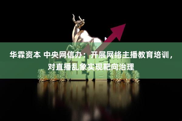 华霖资本 中央网信办：开展网络主播教育培训，对直播乱象实现靶向治理